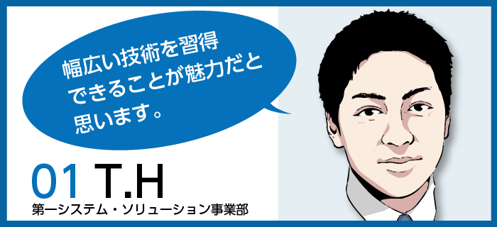 「幅広い技術を習得できるところが魅力だと思います。」T.H / 第一システム・ソリューション事業部