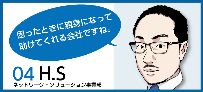 「困ったときに親身になって助けてくれる会社ですね。」H.S / ネットワーク・ソリューション事業部